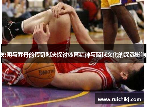 姚明与乔丹的传奇对决探讨体育精神与篮球文化的深远影响