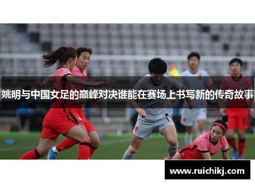 姚明与中国女足的巅峰对决谁能在赛场上书写新的传奇故事