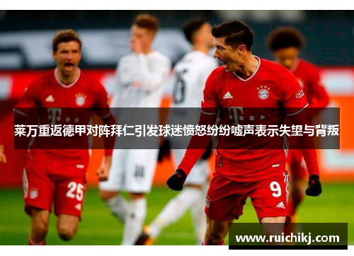 莱万重返德甲对阵拜仁引发球迷愤怒纷纷嘘声表示失望与背叛